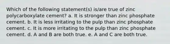 Which of the following statement(s) is/are true of zinc polycarboxylate cement? a. It is stronger than zinc phosphate cement. b. It is less irritating to the pulp than zinc phosphate cement. c. It is more irritating to the pulp than zinc phosphate cement. d. A and B are both true. e. A and C are both true.