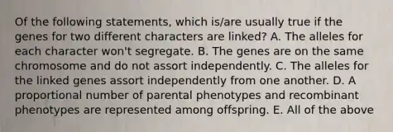 Of the following statements, which is/are usually true if the genes for two different characters are linked? A. The alleles for each character won't segregate. B. The genes are on the same chromosome and do not assort independently. C. The alleles for the linked genes assort independently from one another. D. A proportional number of parental phenotypes and recombinant phenotypes are represented among offspring. E. All of the above