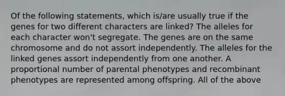 Of the following statements, which is/are usually true if the genes for two different characters are linked? The alleles for each character won't segregate. The genes are on the same chromosome and do not assort independently. The alleles for the linked genes assort independently from one another. A proportional number of parental phenotypes and recombinant phenotypes are represented among offspring. All of the above