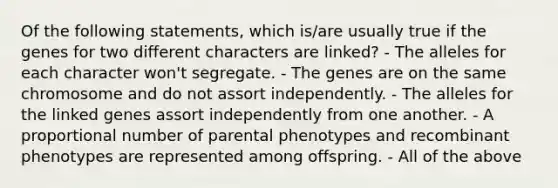 Of the following statements, which is/are usually true if the genes for two different characters are linked? - The alleles for each character won't segregate. - The genes are on the same chromosome and do not assort independently. - The alleles for the linked genes assort independently from one another. - A proportional number of parental phenotypes and recombinant phenotypes are represented among offspring. - All of the above