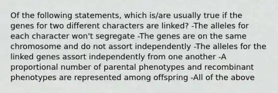 Of the following statements, which is/are usually true if the genes for two different characters are linked? -The alleles for each character won't segregate -The genes are on the same chromosome and do not assort independently -The alleles for the linked genes assort independently from one another -A proportional number of parental phenotypes and recombinant phenotypes are represented among offspring -All of the above