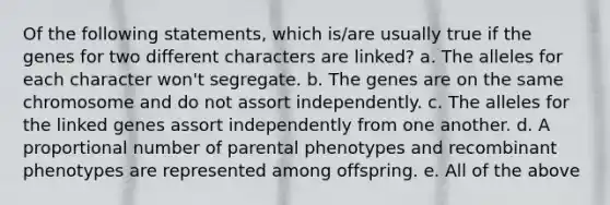 Of the following statements, which is/are usually true if the genes for two different characters are linked? a. The alleles for each character won't segregate. b. The genes are on the same chromosome and do not assort independently. c. The alleles for the linked genes assort independently from one another. d. A proportional number of parental phenotypes and recombinant phenotypes are represented among offspring. e. All of the above