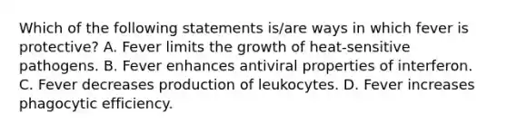 Which of the following statements is/are ways in which fever is protective? A. Fever limits the growth of heat-sensitive pathogens. B. Fever enhances antiviral properties of interferon. C. Fever decreases production of leukocytes. D. Fever increases phagocytic efficiency.