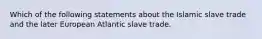 Which of the following statements about the Islamic slave trade and the later European Atlantic slave trade.