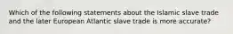 Which of the following statements about the Islamic slave trade and the later European Atlantic slave trade is more accurate?