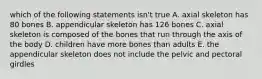 which of the following statements isn't true A. axial skeleton has 80 bones B. appendicular skeleton has 126 bones C. axial skeleton is composed of the bones that run through the axis of the body D. children have more bones than adults E. the appendicular skeleton does not include the pelvic and pectoral girdles