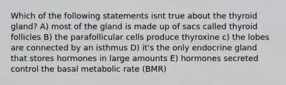 Which of the following statements isnt true about the thyroid gland? A) most of the gland is made up of sacs called thyroid follicles B) the parafollicular cells produce thyroxine c) the lobes are connected by an isthmus D) it's the only endocrine gland that stores hormones in large amounts E) hormones secreted control the basal metabolic rate (BMR)