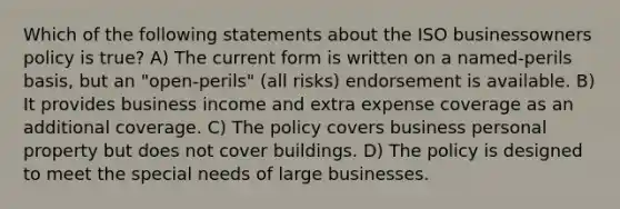 Which of the following statements about the ISO businessowners policy is true? A) The current form is written on a named-perils basis, but an "open-perils" (all risks) endorsement is available. B) It provides business income and extra expense coverage as an additional coverage. C) The policy covers business personal property but does not cover buildings. D) The policy is designed to meet the special needs of large businesses.