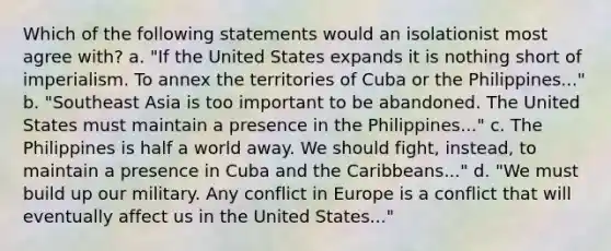 Which of the following statements would an isolationist most agree with? a. "If the United States expands it is nothing short of imperialism. To annex the territories of Cuba or the Philippines..." b. "Southeast Asia is too important to be abandoned. The United States must maintain a presence in the Philippines..." c. The Philippines is half a world away. We should fight, instead, to maintain a presence in Cuba and the Caribbeans..." d. "We must build up our military. Any conflict in Europe is a conflict that will eventually affect us in the United States..."