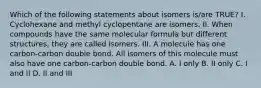 Which of the following statements about isomers is/are TRUE? I. Cyclohexane and methyl cyclopentane are isomers. II. When compounds have the same molecular formula but different structures, they are called isomers. III. A molecule has one carbon-carbon double bond. All isomers of this molecule must also have one carbon-carbon double bond. A. I only B. II only C. I and II D. II and III