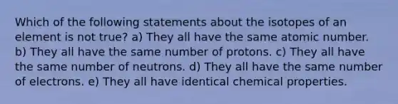 Which of the following statements about the isotopes of an element is not true? a) They all have the same atomic number. b) They all have the same number of protons. c) They all have the same number of neutrons. d) They all have the same number of electrons. e) They all have identical chemical properties.