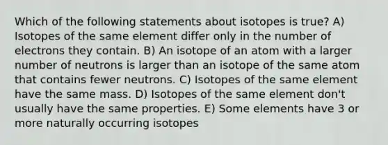 Which of the following statements about isotopes is true? A) Isotopes of the same element differ only in the number of electrons they contain. B) An isotope of an atom with a larger number of neutrons is larger than an isotope of the same atom that contains fewer neutrons. C) Isotopes of the same element have the same mass. D) Isotopes of the same element don't usually have the same properties. E) Some elements have 3 or more naturally occurring isotopes