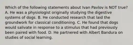 Which of the following statements about Ivan Pavlov is NOT true? A. He was a physiologist originally studying the digestive systems of dogs. B. He conducted research that laid the groundwork for classical conditioning. C. He found that dogs would salivate in response to a stimulus that had previously been paired with food. D. He partnered with Albert Bandura on studies of social learning.