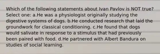 Which of the following statements about Ivan Pavlov is NOT true? Select one: a.He was a physiologist originally studying the digestive systems of dogs. b.He conducted research that laid the groundwork for classical conditioning. c.He found that dogs would salivate in response to a stimulus that had previously been paired with food. d.He partnered with Albert Bandura on studies of social learning.