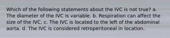 Which of the following statements about the IVC is not true? a. The diameter of the IVC is variable. b. Respiration can affect the size of the IVC. c. The IVC is located to the left of the abdominal aorta. d. The IVC is considered retroperitoneal in location.