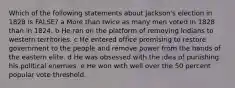 Which of the following statements about Jackson's election in 1828 is FALSE? a More than twice as many men voted in 1828 than in 1824. b He ran on the platform of removing Indians to western territories. c He entered office promising to restore government to the people and remove power from the hands of the eastern elite. d He was obsessed with the idea of punishing his political enemies. e He won with well over the 50 percent popular vote threshold.