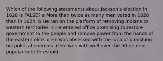 Which of the following statements about Jackson's election in 1828 is FALSE? a More than twice as many men voted in 1828 than in 1824. b He ran on the platform of removing Indians to western territories. c He entered office promising to restore government to the people and remove power from the hands of the eastern elite. d He was obsessed with the idea of punishing his political enemies. e He won with well over the 50 percent popular vote threshold.