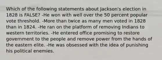 Which of the following statements about Jackson's election in 1828 is FALSE? -He won with well over the 50 percent popular vote threshold. -More than twice as many men voted in 1828 than in 1824. -He ran on the platform of removing Indians to western territories. -He entered office promising to restore government to the people and remove power from the hands of the eastern elite. -He was obsessed with the idea of punishing his political enemies.