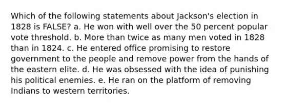 Which of the following statements about Jackson's election in 1828 is FALSE? a. He won with well over the 50 percent popular vote threshold. b. More than twice as many men voted in 1828 than in 1824. c. He entered office promising to restore government to the people and remove power from the hands of the eastern elite. d. He was obsessed with the idea of punishing his political enemies. e. He ran on the platform of removing Indians to western territories.