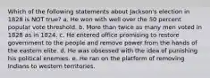 Which of the following statements about Jackson's election in 1828 is NOT true? a. He won with well over the 50 percent popular vote threshold. b. More than twice as many men voted in 1828 as in 1824. c. He entered office promising to restore government to the people and remove power from the hands of the eastern elite. d. He was obsessed with the idea of punishing his political enemies. e. He ran on the platform of removing Indians to western territories.