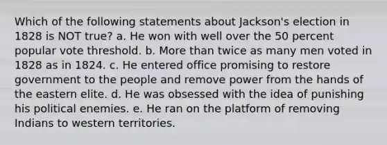 Which of the following statements about Jackson's election in 1828 is NOT true? a. He won with well over the 50 percent popular vote threshold. b. More than twice as many men voted in 1828 as in 1824. c. He entered office promising to restore government to the people and remove power from the hands of the eastern elite. d. He was obsessed with the idea of punishing his political enemies. e. He ran on the platform of removing Indians to western territories.