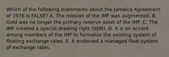 Which of the following statements about the Jamaica Agreement of 1976 is​ FALSE? A. The mission of the IMF was augmented. B. Gold was no longer the primary reserve asset of the IMF. C. The IMF created a special drawing right​ (SDR). D. It is an accord among members of the IMF to formalize the existing system of floating exchange rates. E. It endorsed a managed float system of exchange rates.