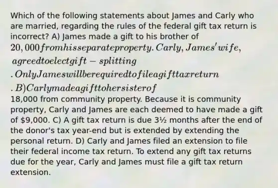 Which of the following statements about James and Carly who are married, regarding the rules of the federal gift tax return is incorrect? A) James made a gift to his brother of 20,000 from his separate property. Carly, James' wife, agreed to elect gift-splitting. Only James will be required to file a gift tax return. B) Carly made a gift to her sister of18,000 from community property. Because it is community property, Carly and James are each deemed to have made a gift of 9,000. C) A gift tax return is due 3½ months after the end of the donor's tax year-end but is extended by extending the personal return. D) Carly and James filed an extension to file their federal income tax return. To extend any gift tax returns due for the year, Carly and James must file a gift tax return extension.