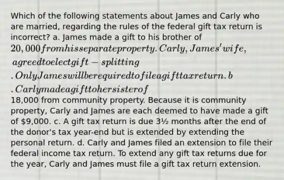 Which of the following statements about James and Carly who are married, regarding the rules of the federal gift tax return is incorrect? a. James made a gift to his brother of 20,000 from his separate property. Carly, James' wife, agreed to elect gift-splitting. Only James will be required to file a gift tax return. b. Carly made a gift to her sister of18,000 from community property. Because it is community property, Carly and James are each deemed to have made a gift of 9,000. c. A gift tax return is due 3½ months after the end of the donor's tax year-end but is extended by extending the personal return. d. Carly and James filed an extension to file their federal income tax return. To extend any gift tax returns due for the year, Carly and James must file a gift tax return extension.