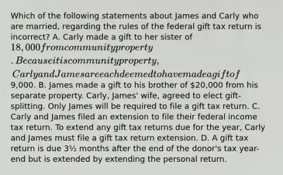 Which of the following statements about James and Carly who are married, regarding the rules of the federal gift tax return is incorrect? A. Carly made a gift to her sister of 18,000 from community property. Because it is community property, Carly and James are each deemed to have made a gift of9,000. B. James made a gift to his brother of 20,000 from his separate property. Carly, James' wife, agreed to elect gift-splitting. Only James will be required to file a gift tax return. C. Carly and James filed an extension to file their federal income tax return. To extend any gift tax returns due for the year, Carly and James must file a gift tax return extension. D. A gift tax return is due 3½ months after the end of the donor's tax year-end but is extended by extending the personal return.