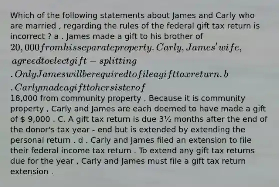 Which of the following statements about James and Carly who are married , regarding the rules of the federal gift tax return is incorrect ? a . James made a gift to his brother of 20,000 from his separate property . Carly , James ' wife , agreed to elect gift - splitting . Only James will be required to file a gift tax return . b . Carly made a gift to her sister of 18,000 from community property . Because it is community property , Carly and James are each deemed to have made a gift of  9,000 . C. A gift tax return is due 3½ months after the end of the donor's tax year - end but is extended by extending the personal return . d . Carly and James filed an extension to file their federal income tax return . To extend any gift tax returns due for the year , Carly and James must file a gift tax return extension .