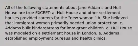 All of the following statements about Jane Addams and Hull House are true EXCEPT: a. Hull House and other settlement houses provided careers for the "new woman." b. She believed that immigrant women primarily needed union protection. c. Addams built kindergartens for immigrant children. d. Hull House was modeled on a settlement house in London. e. Addams established employment bureaus and health clinics.