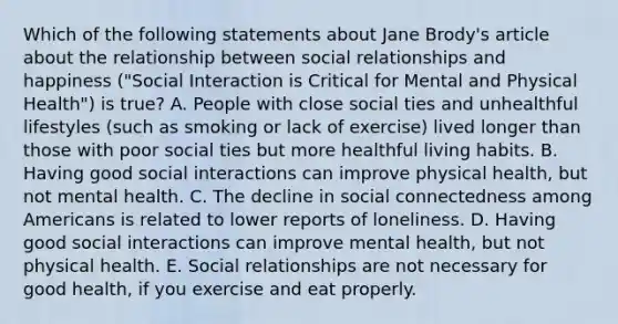 Which of the following statements about Jane Brody's article about the relationship between social relationships and happiness ("Social Interaction is Critical for Mental and Physical Health") is true? A. People with close social ties and unhealthful lifestyles (such as smoking or lack of exercise) lived longer than those with poor social ties but more healthful living habits. B. Having good social interactions can improve physical health, but not mental health. C. The decline in social connectedness among Americans is related to lower reports of loneliness. D. Having good social interactions can improve mental health, but not physical health. E. Social relationships are not necessary for good health, if you exercise and eat properly.