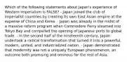 Which of the following statements about Japan's experience of Western imperialism is FALSE? - Japan joined the club of imperialist countries by creating its own East Asian empire at the expense of China and Korea. - Japan was already in the midst of a massive reform program when Commodore Perry steamed into Tokyo Bay and compelled the opening of Japanese ports to global trade. - In the second half of the nineteenth century, Japan undertook a radical transformation that turned it into a powerful, modern, united, and industrialized nation. - Japan demonstrated that modernity was not a uniquely European phenomenon, an outcome both promising and ominous for the rest of Asia.