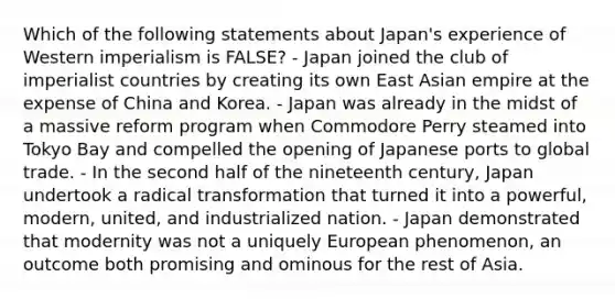 Which of the following statements about Japan's experience of Western imperialism is FALSE? - Japan joined the club of imperialist countries by creating its own East Asian empire at the expense of China and Korea. - Japan was already in the midst of a massive reform program when Commodore Perry steamed into Tokyo Bay and compelled the opening of Japanese ports to global trade. - In the second half of the nineteenth century, Japan undertook a radical transformation that turned it into a powerful, modern, united, and industrialized nation. - Japan demonstrated that modernity was not a uniquely European phenomenon, an outcome both promising and ominous for the rest of Asia.