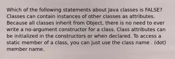 Which of the following statements about Java classes is FALSE? Classes can contain instances of other classes as attributes. Because all classes inherit from Object, there is no need to ever write a no-argument constructor for a class. Class attributes can be initialized in the constructors or when declared. To access a static member of a class, you can just use the class name . (dot) member name.