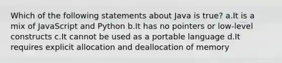 Which of the following statements about Java is true? a.It is a mix of JavaScript and Python b.It has no pointers or low-level constructs c.It cannot be used as a portable language d.It requires explicit allocation and deallocation of memory