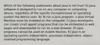 Which of the following statements about Java is not true? A) Java software is designed to run on any computer or computing device, regardless of the specific microprocessor or operating system the device uses. B) To run a Java program, a Java Virtual Machine must be installed on the computer. C) Java developers can create small applet programs that can be embedded in web pages and downloaded to run on a web browser. D) Java programs cannot be used on mobile devices. E) Java is an operating system-independent, processor-independent, object-oriented programming language.