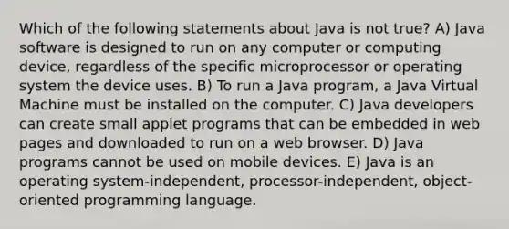 Which of the following statements about Java is not true? A) Java software is designed to run on any computer or computing device, regardless of the specific microprocessor or operating system the device uses. B) To run a Java program, a Java Virtual Machine must be installed on the computer. C) Java developers can create small applet programs that can be embedded in web pages and downloaded to run on a web browser. D) Java programs cannot be used on mobile devices. E) Java is an operating system-independent, processor-independent, object-oriented programming language.