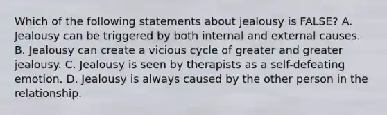 Which of the following statements about jealousy is FALSE? A. Jealousy can be triggered by both internal and external causes. B. Jealousy can create a vicious cycle of greater and greater jealousy. C. Jealousy is seen by therapists as a self-defeating emotion. D. Jealousy is always caused by the other person in the relationship.