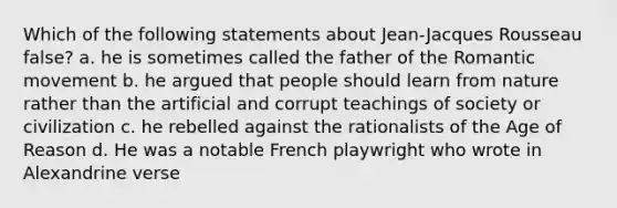 Which of the following statements about Jean-Jacques Rousseau false? a. he is sometimes called the father of the Romantic movement b. he argued that people should learn from nature rather than the artificial and corrupt teachings of society or civilization c. he rebelled against the rationalists of the Age of Reason d. He was a notable French playwright who wrote in Alexandrine verse