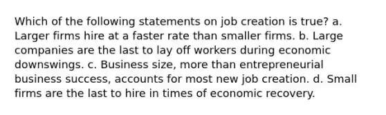 Which of the following statements on job creation is true? a. Larger firms hire at a faster rate than smaller firms. b. Large companies are the last to lay off workers during economic downswings. c. Business size, more than entrepreneurial business success, accounts for most new job creation. d. Small firms are the last to hire in times of economic recovery.