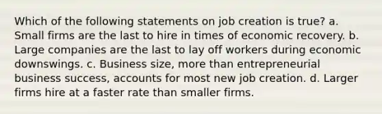 Which of the following statements on job creation is true? a. Small firms are the last to hire in times of economic recovery. b. Large companies are the last to lay off workers during economic downswings. c. Business size, more than entrepreneurial business success, accounts for most new job creation. d. Larger firms hire at a faster rate than smaller firms.