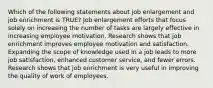 Which of the following statements about job enlargement and job enrichment is TRUE? Job enlargement efforts that focus solely on increasing the number of tasks are largely effective in increasing employee motivation. Research shows that job enrichment improves employee motivation and satisfaction. Expanding the scope of knowledge used in a job leads to more job satisfaction, enhanced customer service, and fewer errors. Research shows that job enrichment is very useful in improving the quality of work of employees.