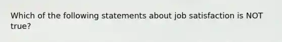 Which of the following statements about job satisfaction is NOT true?