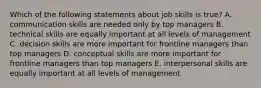 Which of the following statements about job skills is true? A. communication skills are needed only by top managers B. technical skills are equally important at all levels of management C. decision skills are more important for frontline managers than top managers D. conceptual skills are more important for frontline managers than top managers E. interpersonal skills are equally important at all levels of management