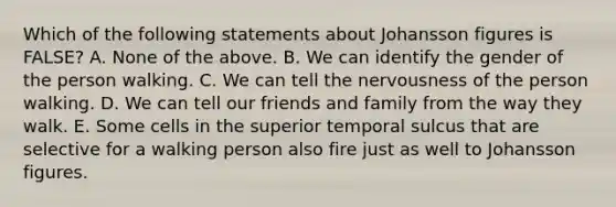 Which of the following statements about Johansson figures is FALSE? A. None of the above. B. We can identify the gender of the person walking. C. We can tell the nervousness of the person walking. D. We can tell our friends and family from the way they walk. E. Some cells in the superior temporal sulcus that are selective for a walking person also fire just as well to Johansson figures.