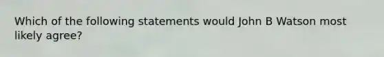 Which of the following statements would John B Watson most likely agree?