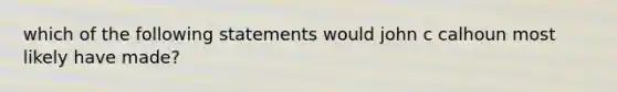 which of the following statements would john c calhoun most likely have made?