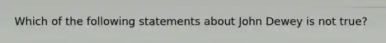 Which of the following statements about John Dewey is not true?