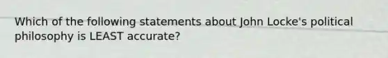 Which of the following statements about John Locke's political philosophy is LEAST accurate?